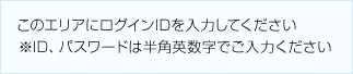 このエリアにログインIDを入力してください ※ID、パスワードは半角英数字でご入力ください