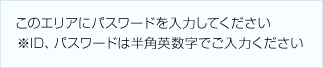 このエリアにパスワードを入力してください ※ID、パスワードは半角英数字でご入力ください